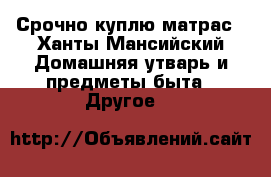 Срочно куплю матрас - Ханты-Мансийский Домашняя утварь и предметы быта » Другое   